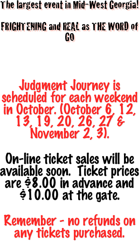 
The largest event in Mid-West Georgia!

FRIGHTENING and REAL as THE WORD of GO 





Judgment Journey is scheduled for each weekend in October. (October 6, 12, 13, 19, 20, 26, 27 & November 2, 3).

On-line ticket sales will be available soon.  Ticket prices are $8.00 in advance and $10.00 at the gate.

Remember - no refunds on any tickets purchased.


